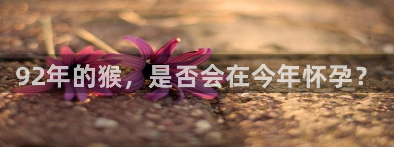 蓝狮娱乐网站登录流程：92年的猴，是否会在今年怀孕？