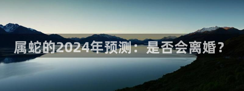 蓝狮娱乐3代理：属蛇的2024年预测：是否会离婚？
